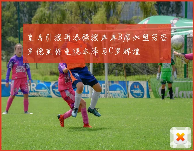 皇马引援再添强援库库B席加盟若签罗德里将重现本泽马C罗辉煌